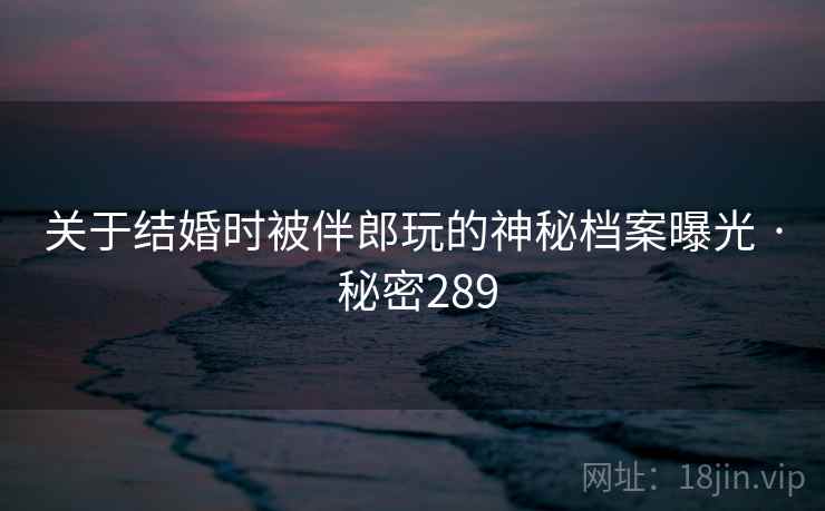 关于结婚时被伴郎玩的神秘档案曝光 · 秘密289