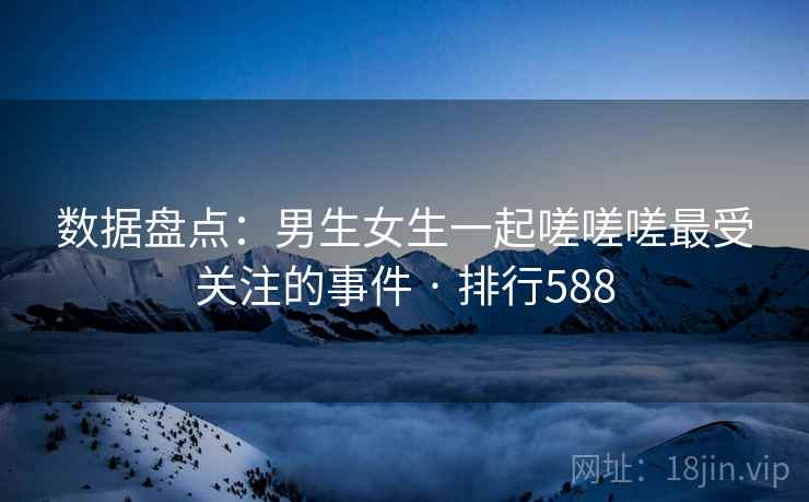 数据盘点：男生女生一起嗟嗟嗟最受关注的事件 · 排行588
