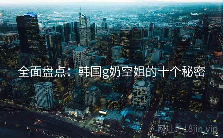 全面盘点:韩国g奶空姐的十个秘密