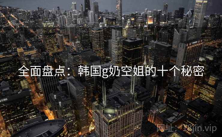 全面盘点:韩国g奶空姐的十个秘密