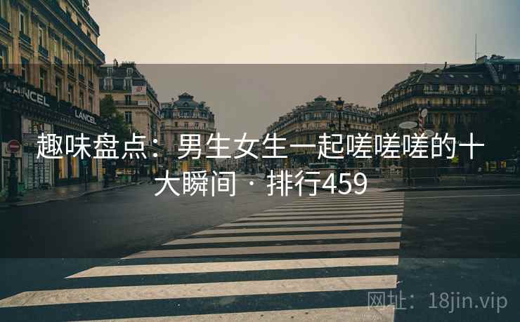 趣味盘点:男生女生一起嗟嗟嗟的十大瞬间 · 排行459