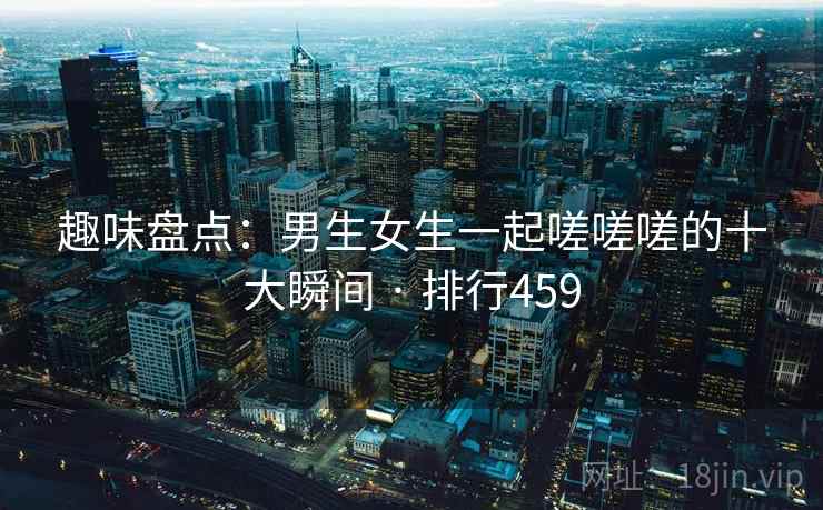 趣味盘点:男生女生一起嗟嗟嗟的十大瞬间 · 排行459