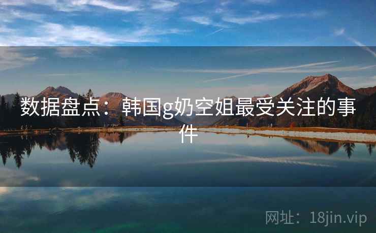 数据盘点:韩国g奶空姐最受关注的事件