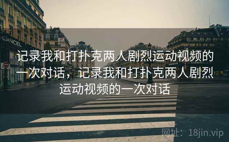 记录我和打扑克两人剧烈运动视频的一次对话,记录我和打扑克两人剧烈运动视频的一次对话