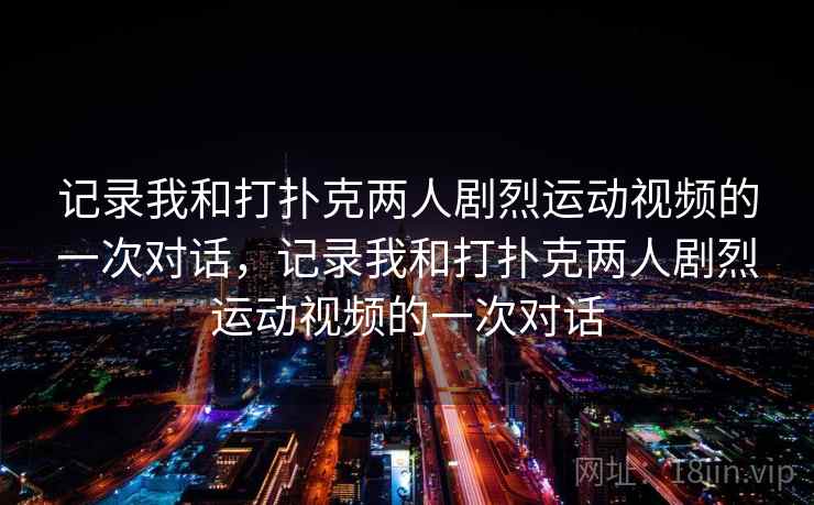 记录我和打扑克两人剧烈运动视频的一次对话,记录我和打扑克两人剧烈运动视频的一次对话