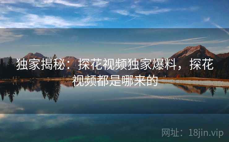 独家揭秘:探花视频独家爆料,探花视频都是哪来的