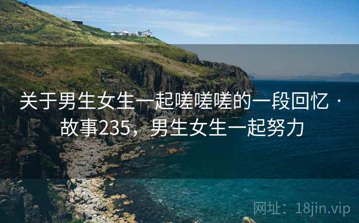 关于男生女生一起嗟嗟嗟的一段回忆 · 故事235,男生女生一起努力