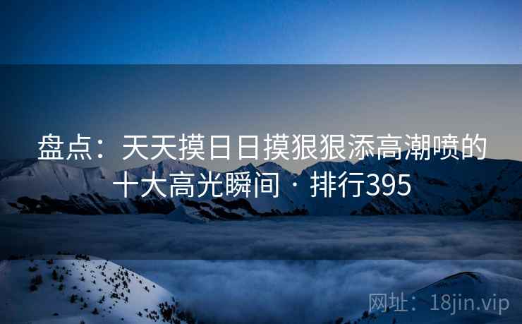 盘点:天天摸日日摸狠狠添高潮喷的十大高光瞬间 · 排行395