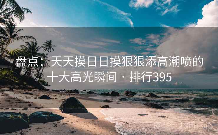 盘点:天天摸日日摸狠狠添高潮喷的十大高光瞬间 · 排行395