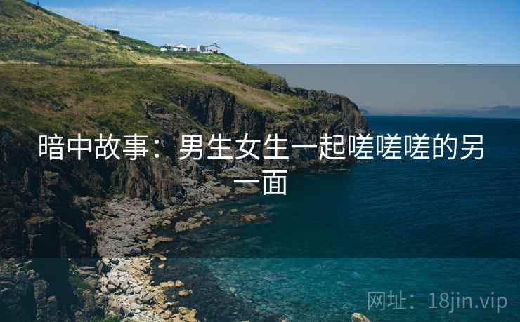 暗中故事:男生女生一起嗟嗟嗟的另一面