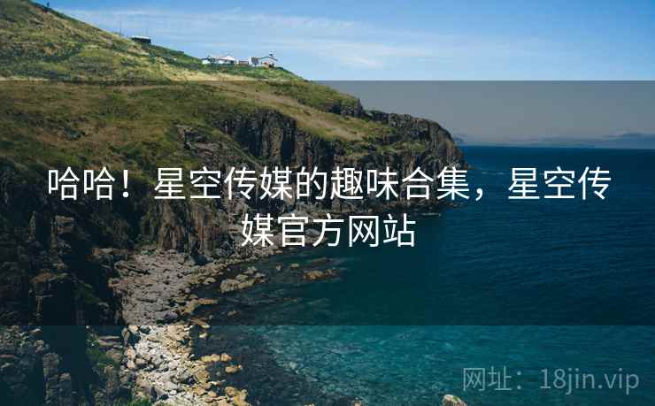 哈哈!星空传媒的趣味合集,星空传媒官方网站