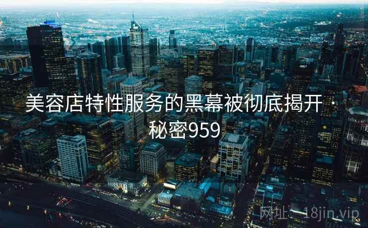 美容店特性服务的黑幕被彻底揭开 · 秘密959