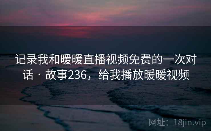 记录我和暖暖直播视频免费的一次对话 · 故事236,给我播放暖暖视频