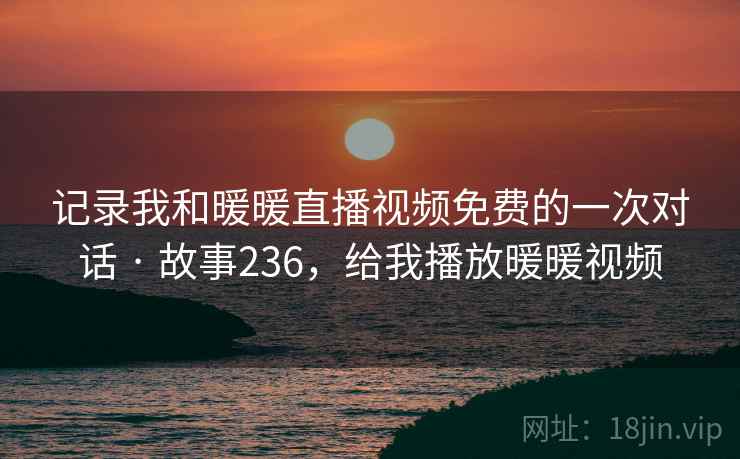 记录我和暖暖直播视频免费的一次对话 · 故事236,给我播放暖暖视频