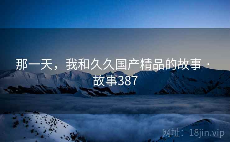 那一天,我和久久国产精品的故事 · 故事387