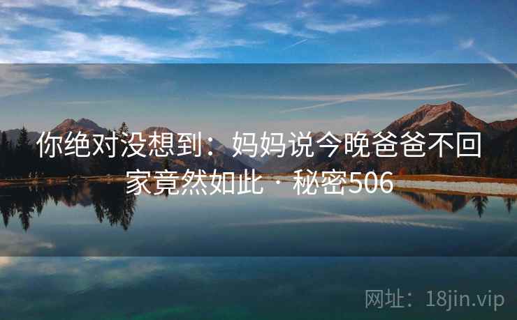 你绝对没想到:妈妈说今晚爸爸不回家竟然如此 · 秘密506