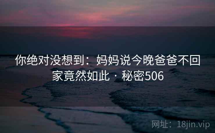 你绝对没想到:妈妈说今晚爸爸不回家竟然如此 · 秘密506