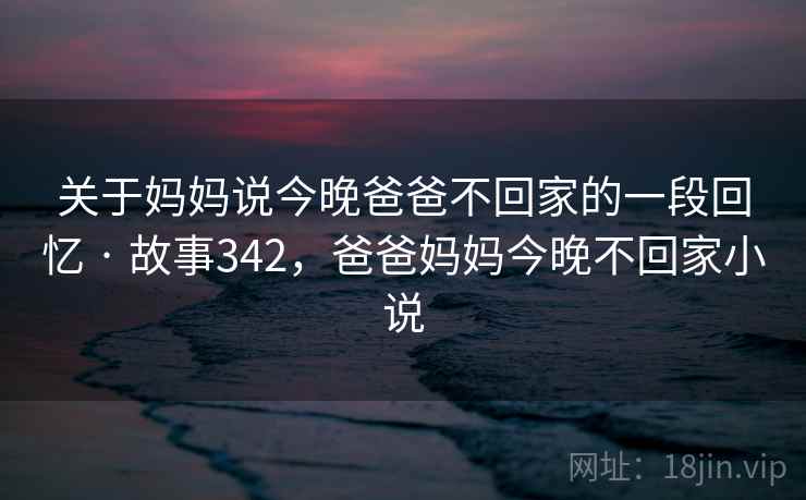 关于妈妈说今晚爸爸不回家的一段回忆 · 故事342，爸爸妈妈今晚不回家小说  第2张